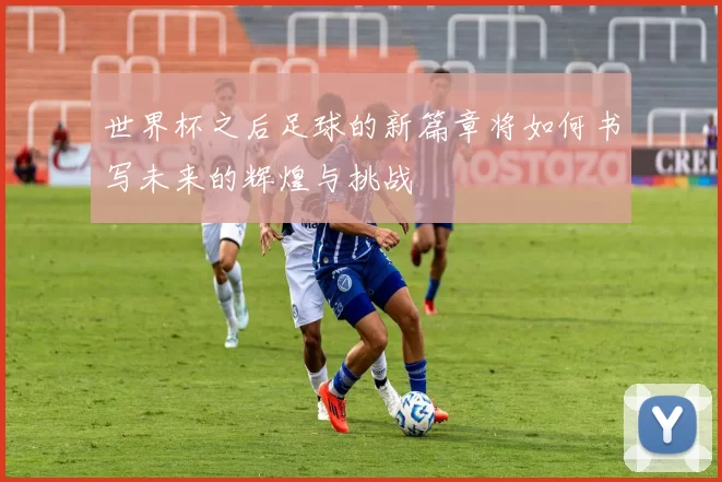 世界杯之后足球的新篇章将如何书写未来的辉煌与挑战