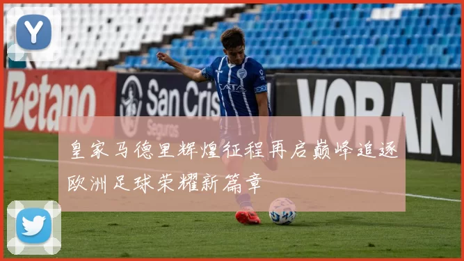 皇家马德里辉煌征程再启巅峰追逐欧洲足球荣耀新篇章