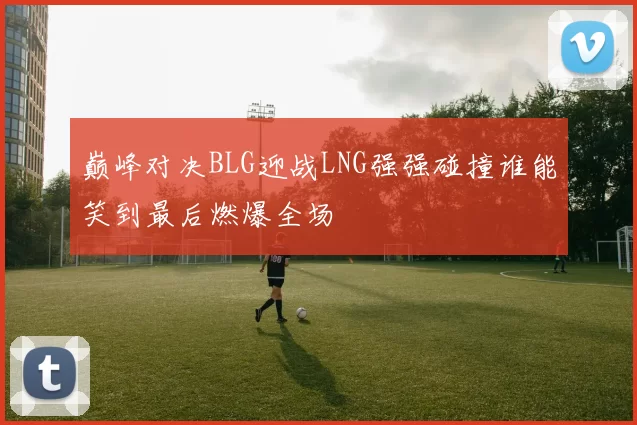 巅峰对决BLG迎战LNG强强碰撞谁能笑到最后燃爆全场