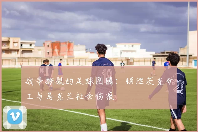战争撕裂的足球图腾：顿涅茨克矿工与乌克兰社会伤痕