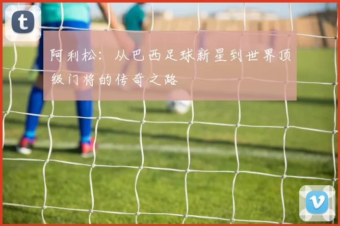 阿利松：从巴西足球新星到世界顶级门将的传奇之路