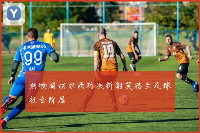 利物浦切尔西对决折射英格兰足球社会阶层