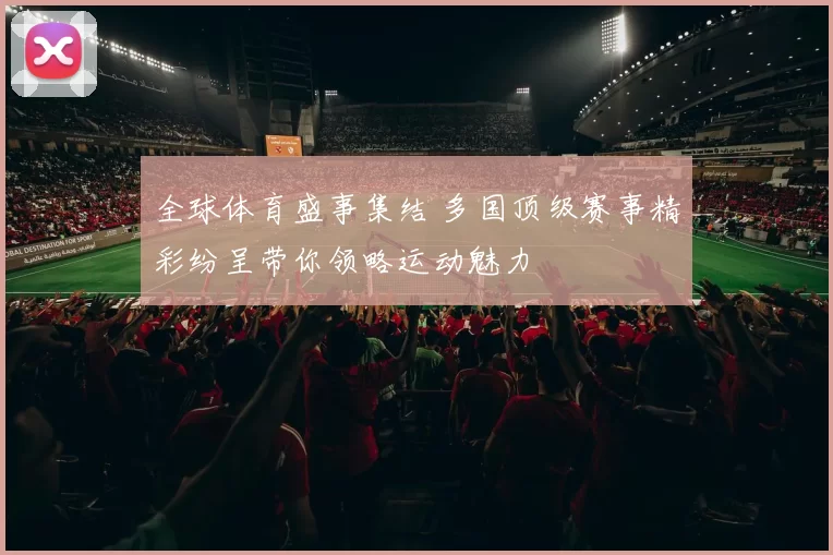 全球体育盛事集结 多国顶级赛事精彩纷呈带你领略运动魅力