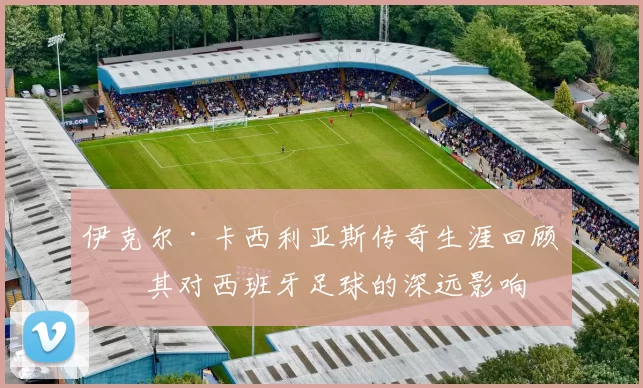 伊克尔·卡西利亚斯传奇生涯回顾及其对西班牙足球的深远影响