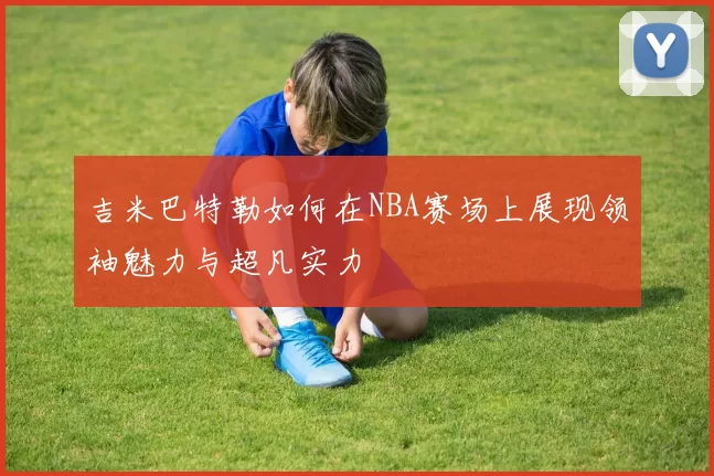 吉米巴特勒如何在NBA赛场上展现领袖魅力与超凡实力