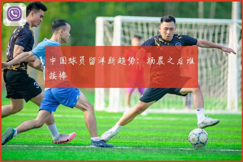 中国球员留洋新趋势：杨晨之后谁接棒