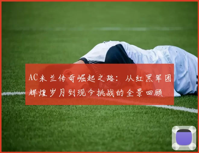 AC米兰传奇崛起之路：从红黑军团辉煌岁月到现今挑战的全景回顾