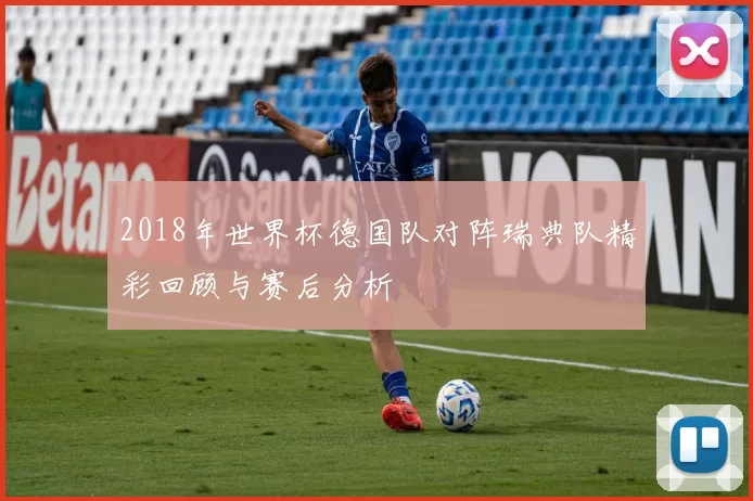 2018年世界杯德国队对阵瑞典队精彩回顾与赛后分析