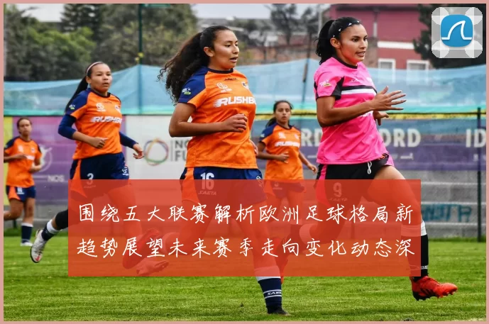 围绕五大联赛解析欧洲足球格局新趋势展望未来赛季走向变化动态深度剖析