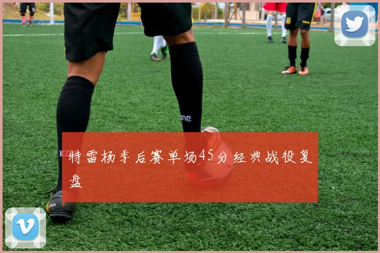 特雷杨季后赛单场45分经典战役复盘