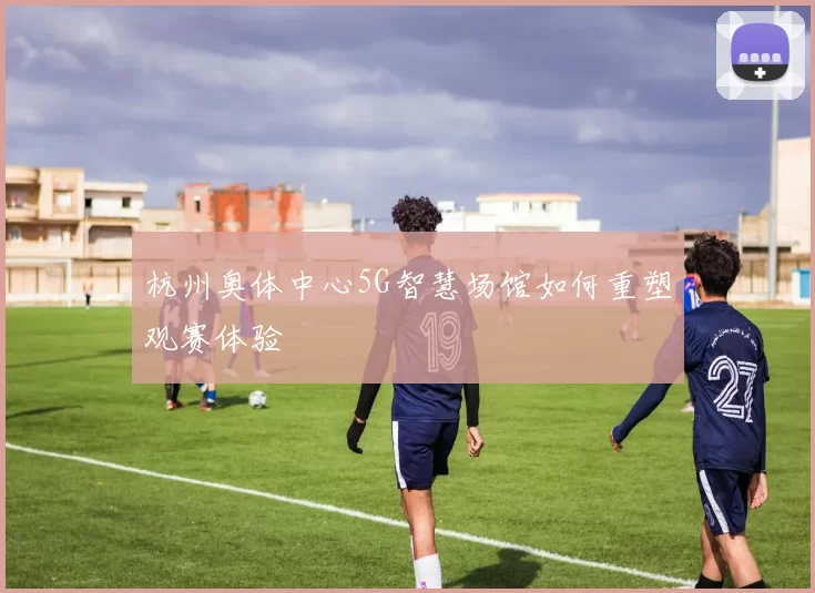 杭州奥体中心5G智慧场馆如何重塑观赛体验