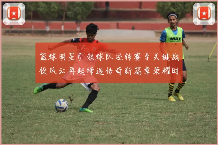 篮球明星引领球队逆转赛季关键战役风云再起缔造传奇新篇章荣耀时刻