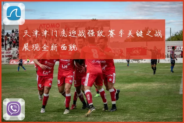 天津津门虎迎战强敌 赛季关键之战展现全新面貌